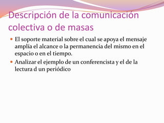 Descripción de la comunicación colectiva o de masasEl soporte material sobre el cual se apoya el mensaje amplía el alcance o la permanencia del mismo en el espacio o en el tiempo.Analizar el ejemplo de un conferencista y el de la lectura d un periódico
