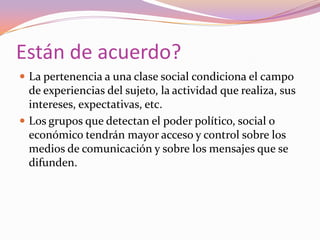 Están de acuerdo?La pertenencia a una clase social condiciona el campo de experiencias del sujeto, la actividad que realiza, sus intereses, expectativas, etc.Los grupos que detectan el poder político, social o económico tendrán mayor acceso y control sobre los medios de comunicación y sobre los mensajes que se difunden.