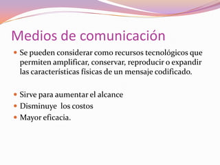 Medios de comunicaciónSe pueden considerar como recursos tecnológicos que permiten amplificar, conservar, reproducir o expandir las características físicas de un mensaje codificado.Sirve para aumentar el alcanceDisminuye  los costosMayor eficacia.