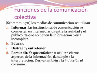 (Schramm, 1971) los medios de comunicación se utilizanInformar: las instituciones de comunicación se convierten en intermediarios entre la realidad y el público. Ya que no tienen la información o esta incompleta.Educar.Distraer y entretener.Persuadir. Ya que enfatizan u ocultan ciertos aspectos de la información, dando pie a la interpretación. Deriva también a la inducción al consumo.Funciones de la comunicación colectiva