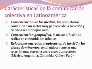 Características de la comunicación colectiva en LatinoaméricaConcentración de los medios, los propietarios constituyen un sector muy pequeño de la sociedad y tiende a ser monopolizado.Concentración geográfica, la mayor difusión se realiza en comunidades urbanas.Relaciones entre los propietarios de los MC y las clases dominantes, tendiendo a manejar una relación muy estrecha entre estos dos sectores (México, Argentina, Colombia, Chile y Perú)