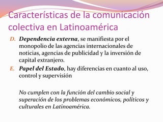 Características de la comunicación colectiva en LatinoaméricaDependencia externa, se manifiesta por el monopolio de las agencias internacionales de noticias, agencias de publicidad y la inversión de capital extranjero.Papel del Estado, hay diferencias en cuanto al uso, control y supervisión	No cumplen con la función del cambio social y superación de los problemas económicos, políticos y culturales en Latinoamérica.   