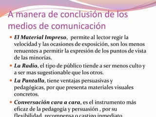 A manera de conclusión de los medios de comunicaciónEl Material Impreso,  permite al lector regir la velocidad y las ocasiones de exposición, son los menos renuentes a permitir la expresión de los puntos de vista de las minorías.La Radio, el tipo de público tiende a ser menos culto y a ser mas sugestionable que los otros.La Pantalla, tiene ventajas persuasivas y pedagógicas, por que presenta materiales visuales concretos.Conversación cara a cara, es el instrumento más eficaz de la pedagogía y persuasión , por su flexibilidad, recompensa o castigo inmediato.