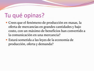 Tu qué opinas? Crees que el fenómeno de producción en masas, la oferta de mercancías en grandes cantidades y bajo costo, con un máximo de beneficios han convertido a la comunicación en una mercancía?Estará sometida a las leyes de la economía de producción, oferta y demanda? 