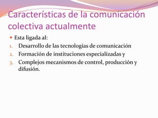 Características de la comunicación colectiva actualmente Esta ligada al:Desarrollo de las tecnologías de comunicaciónFormación de instituciones especializadas yComplejos mecanismos de control, producción y difusión. 