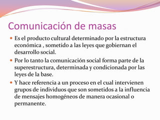 Comunicación de masasEs el producto cultural determinado por la estructura económica , sometido a las leyes que gobiernan el desarrollo social.Por lo tanto la comunicación social forma parte de la superestructura, determinada y condicionada por las leyes de la base. Y hace referencia a un proceso en el cual intervienen grupos de individuos que son sometidos a la influencia de mensajes homogéneos de manera ocasional o permanente.