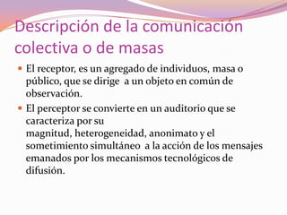 Descripción de la comunicación colectiva o de masasEl receptor, es un agregado de individuos, masa o público, que se dirige  a un objeto en común de observación.El perceptor se convierte en un auditorio que se caracteriza por su magnitud, heterogeneidad, anonimato y el sometimiento simultáneo  a la acción de los mensajes emanados por los mecanismos tecnológicos de difusión.