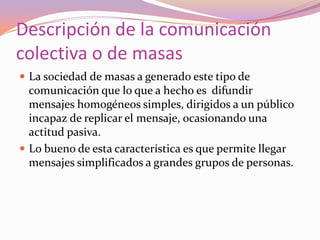 Descripción de la comunicación colectiva o de masasLa sociedad de masas a generado este tipo de comunicación que lo que a hecho es  difundir mensajes homogéneos simples, dirigidos a un público incapaz de replicar el mensaje, ocasionando una actitud pasiva.Lo bueno de esta característica es que permite llegar mensajes simplificados a grandes grupos de personas.