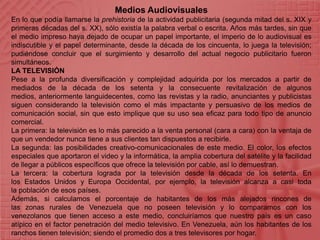 Medios AudiovisualesEn lo que podía llamarse la prehistoria de la actividad publicitaria (segunda mitad del s. XIX y primeras décadas del s. XX), sólo existía la palabra verbal o escrita. Años más tardes, sin que el medio impreso haya dejado de ocupar un papel importante, el imperio de lo audiovisual es indiscutible y el papel determinante, desde la década de los cincuenta, lo juega la televisión; pudiéndose concluir que el surgimiento y desarrollo del actual negocio publicitario fueron simultáneos.LA TELEVISIÓNPese a la profunda diversificación y complejidad adquirida por los mercados a partir de mediados de la década de los setenta y la consecuente revitalización de algunos medios, anteriormente languidecentes, como las revistas y la radio, anunciantes y publicistas siguen considerando la televisión como el más impactante y persuasivo de los medios de comunicación social, sin que esto implique que su uso sea eficaz para todo tipo de anuncio comercial.La primera: la televisión es lo más parecido a la venta personal (cara a cara) con la ventaja de que un vendedor nunca tiene a sus clientes tan dispuestos a recibirle.La segunda: las posibilidades creativo-comunicacionales de este medio. El color, los efectos especiales que aportaron el video y la informática, la amplia cobertura del satélite y la facilidad de llegar a públicos específicos que ofrece la televisión por cable, así lo demuestran.La tercera: la cobertura lograda por la televisión desde la década de los setenta. En los Estados Unidos y Europa Occidental, por ejemplo, la televisión alcanza a casi toda la población de esos países.Además, si calculamos el porcentaje de habitantes de los más alejados rincones de las zonas rurales de Venezuela que no poseen televisión y lo comparamos con los venezolanos que tienen acceso a este medio, concluiríamos que nuestro país es un caso atípico en el factor penetración del medio televisivo. En Venezuela, aún los habitantes de los ranchos tienen televisión; siendo el promedio dos a tres televisores por hogar.