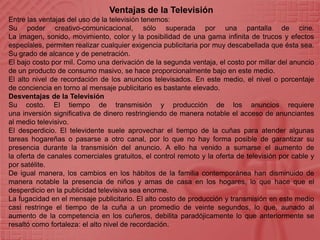 Ventajas de la TelevisiónEntre las ventajas del uso de la televisión tenemos:Su poder creativo-comunicacional, sólo superada por una pantalla de cine. La imagen, sonido, movimiento, color y la posibilidad de una gama infinita de trucos y efectos especiales, permiten realizar cualquier exigencia publicitaria por muy descabellada que ésta sea. Su grado de alcance y de penetración.El bajo costo por mil. Como una derivación de la segunda ventaja, el costo por millar del anuncio de un producto de consumo masivo, se hace proporcionalmente bajo en este medio.El alto nivel de recordación de los anuncios televisados. En este medio, el nivel o porcentaje de conciencia en torno al mensaje publicitario es bastante elevado.Desventajas de la TelevisiónSu costo. El tiempo de transmisión y producción de los anuncios requiere una inversión significativa de dinero restringiendo de manera notable el acceso de anunciantes al medio televisivo.El desperdicio. El televidente suele aprovechar el tiempo de la cuñas para atender algunas tareas hogareñas o pasarse a otro canal, por lo que no hay forma posible de garantizar su presencia durante la transmisión del anuncio. A ello ha venido a sumarse el aumento de la oferta de canales comerciales gratuitos, el control remoto y la oferta de televisión por cable y por satélite.De igual manera, los cambios en los hábitos de la familia contemporánea han disminuido de manera notable la presencia de niños y amas de casa en los hogares, lo que hace que el desperdicio en la publicidad televisiva sea enorme.La fugacidad en el mensaje publicitario. El alto costo de producción y transmisión en este medio casi restringe el tiempo de la cuña a un promedio de veinte segundos, lo que, aunado al aumento de la competencia en los cuñeros, debilita paradójicamente lo que anteriormente se resaltó como fortaleza: el alto nivel de recordación.