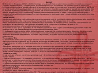 EL CINEEl rol del cine en el negocio publicitario está determinado por su fuerza audiovisual, la cual provoca en el público un impacto comunicacional superior al del medio televisivo. La pantalla gigante, el sonido estereofónico y la oscuridad de la sala, permiten un nivel de abstracción o concentración del público en la pantalla, produciendo un ambiente óptimo para el anuncio publicitario. Sin embargo, se debe admitir que el cine ha perdido posición en el negocio publicitario ante el reinado de la televisión, el uso del video en el hogar, la televisión por cable y satélite. Esto ha provocado escepticismo entre anunciantes y publicistas, ante el escaso rendimiento comunicacional-comercial sobre públicos masivos. No obstante, auxiliado por la promoción televisiva e impresa de las superposiciones fílmicas, ha pasado a jugar el rol de medio secundario o complementario ante públicos objetivos específicos, como jóvenes de quince a veinticuatro años, y para la publicidad de campañas corporativas e institucionales.Ventajas del CineLos defensores del cine en el medio publicitario argumentan que este es el medio de comunicación más completo que existe: reúne el sonido de la radio, el color de las revistas e impresos, el texto y la imagen de la prensa y el tamaño gigantesco de las vallas.Debido al ambiente de abstracción propio de una sala de cine y la imposibilidad de desertar durante los comerciales, como sucede con los espectadores del medio televisivo, los cinevidentes se interesan más en lo que ocurre en la pantalla y por ende en los comerciales, convirtiéndose así en un público extraordinariamente cautivo.De lo anterior se deriva que los espectadores de este medio recuerdan mucho mejor y captan con más facilidad y precisión los detalles del comercial. Esto ha sido claramente en estudios y muestreos realizados sobre el medio.Es ideal para ciertos segmentos del público objetivo. Los jóvenes, por ejemplo, han heredado de sus padres el gusto por el cine como medio recreativo de accesibilidad económica. En países como Venezuela está permitida la inserción de comerciales de cigarrillos y bebidas alcohólicas, vedados en el medio televisivo, lo que hace que publicistas y anunciantes incluyan al cine en sus planes de medios para estos productos.Desventajas del CineEn relación a otros medios como la prensa y la televisión, el costo del impacto publicitario es muy alto. Independientemente de que el anunciante pueda usar una simple transparencia para su comercial, la producción fílmica es costosa. Esto, aunado a las limitaciones en la capacidad de las salas y la deserción del público en las últimas décadas, han convertido al cine en un medio bastante venido a menos en el negocio publicitario.LA RADIOAdemás de la televisión y el cine, la radio es el único medio de comunicación que ofrece sonido, lo que la convierte en medio auxiliar eficaz dentro de una campaña publicitaria o medio principal para determinados anuncios. Sus características técnicas la presentan como un canal personal, íntimo y extraordinariamente intrusivo está en la playa, la montaña, en las casas, automóviles, cocinas, empresas, y hasta en las alcobas. La radio informa y hace compañía. Por lo que su alcance es prácticamente ilimitado.Ventajas de la RadioSu bajo costo. Las cuñas son económicas, rápidas de producir y de contratar. Adicionalmente, es bajo el costo de introducir modificaciones en los anuncios radiales.Excelente poder de cobertura y de penetración, otorgado por su carácter intrusivo; es decir, la posibilidad de estar en todas partes. Llega a personas que no habían pensado en comprar determinado producto o servicio, o cuya probabilidad de verlo en cualquier otro medio era mínima.Su popularidad. En Venezuela, se usa con frecuencia para posicionar ciertos anuncios en los sectores populares.Su perfil noticioso ha establecido la costumbre del noticiero radial en conductores, amas de casa, etc. Ideal para promociones de ventas locales: apertura de nuevas tiendas, supermercados, ofertas especiales, concursos, etc.Desventajas de la RadioSu fugacidad. No admite información detallada. La posibilidad de conciencia publicitaria en torno al anuncio es muy limitada, lo que obliga a una frecuencia muy alta por parte del anuncio.La infinidad de públicos y de estaciones radiales, AM y FM, hacen que una campaña nacional para un producto de consumo masivo resulte costosísima y compleja de pautar.