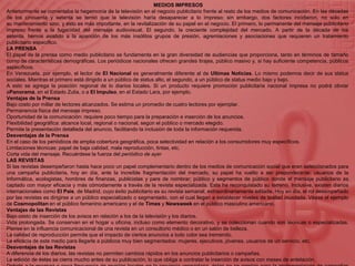  MEDIOS IMPRESOSAnteriormente se comentaba la hegemonía de la televisión en el negocio publicitario frente al resto de los medios de comunicación. En las décadas de los cincuenta y setenta se temió que la televisión haría desaparecer a lo impreso; sin embargo, dos factores incidieron, no solo en su mantenimiento sino, y esto es más importante, en la revitalización de su papel en el negocio. El primero, lo permanente del mensaje publicitario impreso frente a la fugacidad del mensaje audiovisual. El segundo, la creciente complejidad del mercado. A partir de la década de los setenta, hemos asistido a la aparición de los más insólitos grupos de presión, agremiaciones y asociaciones que requieren un tratamiento publicitario específico.LA PRENSAEl papel de la prensa como medio publicitario se fundamenta en la gran diversidad de audiencias que proporciona, tanto en términos de tamaño como de características demográficas. Los periódicos nacionales ofrecen grandes tirajes, público masivo y, si hay suficiente competencia, públicos específicos.En Venezuela, por ejemplo, el lector de El Nacional es generalmente diferente al de Ultimas Noticias. Lo mismo podemos decir de sus status sociales. Mientras el primero está dirigido a un público de status alto, el segundo, a un público de status medio bajo y bajo.A esto se agrega la posición regional de lo diarios locales. Si un producto requiere promoción publicitaria nacional impresa no podrá obviar aPanorama, en el Estado Zulia, o a El Impulso, en el Estado Lara, por ejemplo.Ventajas de la PrensaBajo costo por millar de lectores alcanzados. Se estima un promedio de cuatro lectores por ejemplar.Permanencia física del mensaje impreso.Oportunidad de la comunicación: requiere poco tiempo para la preparación e inserción de los anuncios.Flexibilidad geográfica: alcance local, regional o nacional, según el público o mercado elegido.Permite la presentación detallada del anuncio, facilitando la inclusión de toda la información requerida.Desventajas de la PrensaEn el caso de los periódicos de amplia cobertura geográfica, poca selectividad en relación a los consumidores muy específicos.Limitaciones técnicas: papel de baja calidad, mala reproducción, tintas, etc.Corta vida del mensaje. Recuérdese la fuerza del periódico de ayerLAS REVISTASSi las revistas desempeñaron hasta hace poco un papel complementario dentro de los medios de comunicación social que eran seleccionados para una campaña publicitaria, hoy en día, ante la increíble fragmentación del mercado, su papel ha vuelto a ser preponderante: usuarios de la Informática, ecologistas, hombres de finanzas, publicistas y pare de nombrar; público y segmentos de público donde el mensaje publicitario es captado con mayor eficacia y más cómodamente a través de la revista especializada. Esta ha reconquistado su terreno. Inclusive, existen diarios internacionales como El País, de Madrid, cuyo éxito publicitario es su revista semanal, extraordinariamente editada. Hoy en día, el rol desempeñado por las revistas es dirigirse a un público especializado o segmentado, con el cual llegan a establecer niveles de lealtad inusitada. Véase el ejemplo de Cosmopolitan en el público femenino americano y el de Times y Newsweek en el público masculino americano.Ventajas de las RevistasBajo costo de inserción de los avisos en relación a los de la televisión y los diarios.Vida prolongada. Se conservan en el hogar u oficina, incluso como elemento decorativo, y se coleccionan cuando son técnicas o especializadas. Piense en la influencia comunicacional de una revista en un consultorio médico o en un salón de belleza.La calidad de reproducción permite que el impacto de ciertos anuncios a todo color sea tremendo.La eficacia de este medio para llegarle a públicos muy bien segmentados: mujeres, ejecutivos, jóvenes, usuarios de un servicio, etc.Desventajas de las RevistasA diferencia de los diarios, las revistas no permiten cambios rápidos en los anuncios publicitarios o campañas.La edición de éstas se cierra mucho antes de su publicación, lo que obliga a contratar la inserción de avisos con meses de antelación.Debido a la escasez o poca frecuencia de revistas locales en la provincia venezolana, éstas no se prestan para la implementación de campañas localesEl costo por millar es muy alto en las publicaciones especializadas.