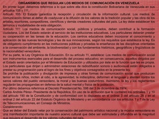 ORGANISMOS QUE REGULAN LOS MEDIOS DE COMUNICACIÓN EN VENEZUELAEn primer lugar, debemos referirnos a lo que sobre ella dice la constitución Bolivariana de Venezuela en sus artículos 105 y 111.Artículo 105: El Estado garantiza la recepción y circulación de la información cultural. Los medios de comunicación tienen el deber de coadyuvar a la difusión de los valores de la tradición popular y las obra de los artistas, escritores, compositores, científicos y demás creadores culturales del país. La ley debe establecer los términos y modalidades de esta obligación.Artículo 111: Los medios de comunicación social, públicos y privados, deben contribuir a la formación ciudadana. Los del Estado estarán al servicio de las instituciones educativas. Los particulares deberán prestar su cooperación en las tareas de la educación. Los centros educativos deben incorporar el conocimiento y aplicación de las nuevas tecnologías y las de sus innovaciones, según los requisitos que establezca la ley. Es de obligatorio cumplimiento en las instituciones públicas y privadas la enseñanza de las disciplinas orientadas a la conservación del ambiente, la biodiversidad y con los fundamentos históricos, geográficos y lingüísticos de la nacionalidad venezolana.Por su parte, la Ley Orgánica de Educación. En su artículo 11, establece: Los medios de comunicación social son instrumentos esenciales para el desarrollo del proceso educativo; en consecuencia, aquellos dirigidos por el Estado serán orientados por el Ministerio de Educación y utilizados por éste en la función que les es propia. Los particulares que dirijan o administren estaciones de radiodifusión sonora o audiovisual están obligados a prestar su programación para el logro de los fines y objetivos consagrados en la presente ley.Se prohíbe la publicación y divulgación de impresos y otras formas de comunicación social que produzcan temor en los niños, inciten al odio, a la agresividad, la indisciplina, deformen el lenguaje y atenten contra los sanos valores del pueblo venezolano, la moral y las buenas costumbres. Asimismo, la ley y los reglamentos regularán las propagandas en defensa de la salud mental y física de la población,Por último debemos referirnos al Decreto Presidencial No. 598 del 3 de diciembre de 1974:Carlos Andrés Pérez- Presidente de la República, En uso de la atribución que le confieren los ordinales 1 y 10 del artículo 190 de la Constitución y de conformidad con lo dispuesto en el ordinal 3 del artículo 28 y en el ordinal 2 del artículo 22 del Estatuto Orgánico de Ministerio y en concordancia con los artículos 1 y 7 de la Ley de Telecomunicaciones, en Consejo de Ministros.Considerando:Que es deber del Estado velar por la conservación del patrimonio artístico nacional y la música venezolana es una manifestación importante de nuestro acervo cultural que debe ser estimulada y difundida en la magnitud que requiere el desarrollo de los valores culturales del país.