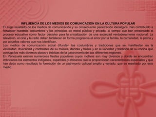 INFLUENCIA DE LOS MEDIOS DE COMUNICACIÓN EN LA CULTURA POPULAREl auge inusitado de los medios de comunicación y su consecuente penetración ideológica, han contribuido a fortalecer nuestras costumbres y los principios de moral pública y privada, al tiempo que han presentado el proceso educativo como factor decisivo para la cristalización de una sociedad verdaderamente nacional. La televisión, el cine y la radio deben fortalecer en forma progresiva el amor por la familia, la comunidad, la patria y por aquellos valores que nos identifican.Los medios de comunicación social difunden las costumbres y tradiciones que se manifiestan en la vistosidad, diversidad y contrastes de su música, danzas y bailes y en la variedad y tradición de su cocina que conjuga los más diversos platos y bebidas de la gastronomía de sus diferentes regiones.En Venezuela existen numerosas fiestas populares cuyos motivos son muy diversos y donde se encuentran imbricados los elementos indígenas, españoles y africanos que le proporcionan características especiales y que han dado como resultado la formación de un patrimonio cultural amplio y variado, que es reseñado por este medio.
