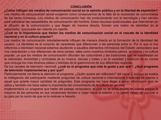 CONCLUSIÓN¿Cómo influyen los medios de comunicación social en la opinión pública y en la libertad de expresión?Los medios de comunicación social surgieron como consecuencia de la falta de la necesidad de comunicarse de los seres humanos. Los medios de comunicación han ido evolucionando con la tecnología y han servido para satisfacer las necesidades de comunicación del hombre. Estos recursos audiovisuales que intervienen en la difusión de la comunicación y que llegan de manera directa, forman una matriz de identidad en el espectador, que puede ser vidente y/u oyente.¿Cuál es la importancia que tienen los medios de comunicación social en el rescate de la identidad nacional y en la cultura popular?Los medios de comunicación indudablemente influyen de manera directa en la formación de la identidad del usuario. La identidad es el conjunto de caracteres que diferencian a las personas entre sí. Por lo que si nos referimos a identidad nacional estamos aludiendo a aquellos elementos intrínsecos del Estado venezolano que nos caracterizan y nos diferencian de otros países, tales como nuestros símbolos patrios, la música y la cultura popular, ya que los medios de comunicación difunden las costumbres y las tradiciones que se manifiestan en la vistosidad, diversidad y contrastes de su música, danzas y bailes y en la variedad y tradición de su cocina que conjuga los más diversos platos y bebidas de la gastronomía de sus diferentes regiones.De los canales de televisión nacional, ¿cuál es el programa que más te gusta y por qué?. ¿Qué programa de televisión implementarías y por qué?Particularmente me llama la atención el programa: ¿Quién quiere ser millonario? del canal 2, porque se evalúa la inteligencia del participante mediante preguntas de cultura nacional e internacional y además se premia a aquel que acierte mayor cantidad de preguntas. Este programa me hace llegar a saber información que no sabía y también me hace saber lo importante del conocimiento de la cultura en general.Implementaría un programa que hable del paisaje venezolano, el cual no se toma mucho en cuenta porque la mayoría de las personas en sus vacaciones tienden a viajar hacia el exterior y no tienen deseo de conocer a su país por la razón de que no lo motivan a hacerlo.