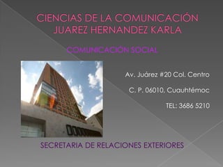CIENCIAS DE LA COMUNICACIÓNJUAREZ HERNANDEZ KARLA COMUNICACIÓN SOCIAL Av. Juárez #20 Col. Centro C. P. 06010, Cuauhtémoc  TEL: 3686 5210 SECRETARIA DE RELACIONES EXTERIORES 