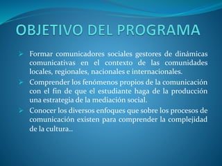  Formar comunicadores sociales gestores de dinámicas
comunicativas en el contexto de las comunidades
locales, regionales, nacionales e internacionales.
 Comprender los fenómenos propios de la comunicación
con el fin de que el estudiante haga de la producción
una estrategia de la mediación social.
 Conocer los diversos enfoques que sobre los procesos de
comunicación existen para comprender la complejidad
de la cultura..
 