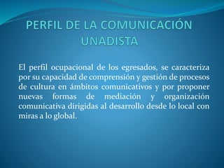 El perfil ocupacional de los egresados, se caracteriza
por su capacidad de comprensión y gestión de procesos
de cultura en ámbitos comunicativos y por proponer
nuevas formas de mediación y organización
comunicativa dirigidas al desarrollo desde lo local con
miras a lo global.
 