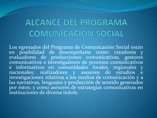 Los egresados del Programa de Comunicación Social están
en posibilidad de desempeñarse como: creadores y
evaluadores de producciones comunicativas, gestores
comunicativos e investigadores de procesos comunicativos
e informativos en comunidades locales, regionales y
nacionales; realizadores y asesores de estudios e
investigaciones relativos a los medios de comunicación y a
las narrativas, lenguajes y producción de sentido generados
por éstos; y como asesores de estrategias comunicativas en
instituciones de diversa índole.
 