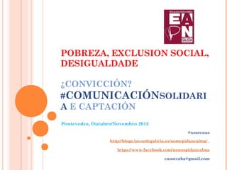 POBREZA, EXCLUSION SOCIAL,
DESIGUALDADE
¿CONVICCIÓN?
#COMUNICACIÓNSOLIDARI
A E CAPTACIÓN
Pontevedra, Outubro/Novembro 2013
@xosecuns
http://blogs.lavozdegalicia.es/nomepidancalma/
https://www.facebook.com/nonospidancalma
cunstraba@gmail.com

 