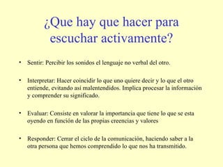 ¿Que hay que hacer para escuchar activamente? Sentir: Percibir los sonidos el lenguaje no verbal del otro. Interpretar: Hacer coincidir lo que uno quiere decir y lo que el otro entiende, evitando así malentendidos. Implica procesar la información y comprender su significado. Evaluar: Consiste en valorar la importancia que tiene lo que se esta oyendo en función de las propias creencias y valores Responder: Cerrar el ciclo de la comunicación, haciendo saber a la otra persona que hemos comprendido lo que nos ha transmitido. 