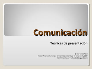 Comunicación Técnicas de presentación @ Lito García Abad Máster Recursos Humanos – Universidad de Santiago de Compostela, 2009 ComUnica.blog (www.litoabad.blogspot.com) 