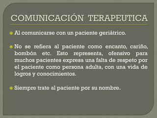  Al comunicarse con un paciente geriátrico.
 No se refiera al paciente como encanto, cariño,
bombón etc. Esto representa, ofensivo para
muchos pacientes expresa una falta de respeto por
el paciente como persona adulta, con una vida de
logros y conocimientos.
 Siempre trate al paciente por su nombre.
 