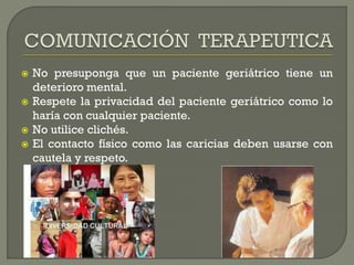  No presuponga que un paciente geriátrico tiene un
deterioro mental.
 Respete la privacidad del paciente geriátrico como lo
haría con cualquier paciente.
 No utilice clichés.
 El contacto físico como las caricias deben usarse con
cautela y respeto.
 
