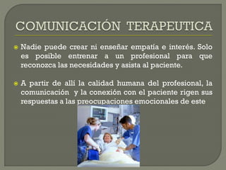  Nadie puede crear ni enseñar empatía e interés. Solo
es posible entrenar a un profesional para que
reconozca las necesidades y asista al paciente.
 A partir de allí la calidad humana del profesional, la
comunicación y la conexión con el paciente rigen sus
respuestas a las preocupaciones emocionales de este
 