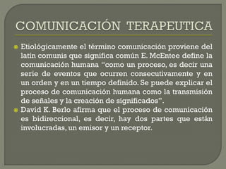  Etiológicamente el término comunicación proviene del
latín comunis que significa común E. McEntee define la
comunicación humana “como un proceso, es decir una
serie de eventos que ocurren consecutivamente y en
un orden y en un tiempo definido. Se puede explicar el
proceso de comunicación humana como la transmisión
de señales y la creación de significados”.
 David K. Berlo afirma que el proceso de comunicación
es bidireccional, es decir, hay dos partes que están
involucradas, un emisor y un receptor.
 