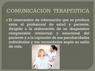  El intercambio de información que se produce
entre el profesional de salud y paciente,
dirigido a la elaboración de un diagnóstico
comprensión intelectual y emocional del
paciente y a la captación de sus peculiaridades
individuales y sus necesidades según su estilo
de vida.
 