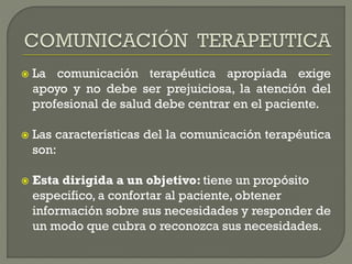  La comunicación terapéutica apropiada exige
apoyo y no debe ser prejuiciosa, la atención del
profesional de salud debe centrar en el paciente.
 Las características del la comunicación terapéutica
son:
 Esta dirigida a un objetivo: tiene un propósito
especifico, a confortar al paciente, obtener
información sobre sus necesidades y responder de
un modo que cubra o reconozca sus necesidades.
 