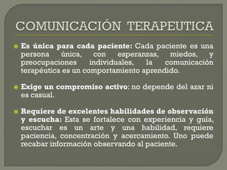  Es única para cada paciente: Cada paciente es una
persona única, con esperanzas, miedos, y
preocupaciones individuales, la comunicación
terapéutica es un comportamiento aprendido.
 Exige un compromiso activo: no depende del azar ni
es casual.
 Requiere de excelentes habilidades de observación
y escucha: Esta se fortalece con experiencia y guía,
escuchar es un arte y una habilidad, requiere
paciencia, concentración y acercamiento. Uno puede
recabar información observando al paciente.
 