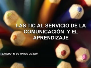 LAS TIC AL SERVICIO DE LA COMUNICACIÓN  Y EL APRENDIZAJE LAREDO  10 DE MARZO DE 2009 