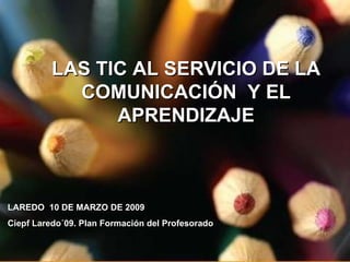 LAS TIC AL SERVICIO DE LA COMUNICACIÓN  Y EL APRENDIZAJE LAREDO  10 DE MARZO DE 2009 Ciepf Laredo´09. Plan Formación del Profesorado 