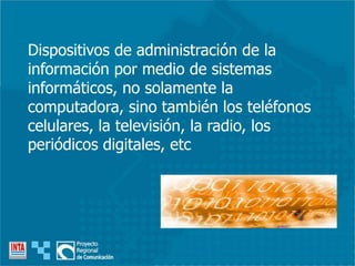 Dispositivos de administración de la
información por medio de sistemas
informáticos, no solamente la
computadora, sino también los teléfonos
celulares, la televisión, la radio, los
periódicos digitales, etc
 