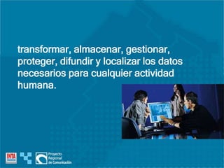 transformar, almacenar, gestionar,
proteger, difundir y localizar los datos
necesarios para cualquier actividad
humana.
 