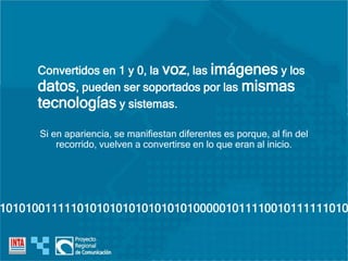 Convertidos en 1 y 0, la voz, las imágenes y los
datos, pueden ser soportados por las mismas
tecnologías y sistemas.
Si en apariencia, se manifiestan diferentes es porque, al fin del
recorrido, vuelven a convertirse en lo que eran al inicio.
101010011111010101010101010101000001011110010111111010
 