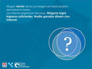 Ningún vector de la convergencia había podido
demostrar la teoría.
Los intentos registraron fracasos. Ninguno logró
ingresos suficientes. Nadie ganaba dinero con
Internet.
?
 