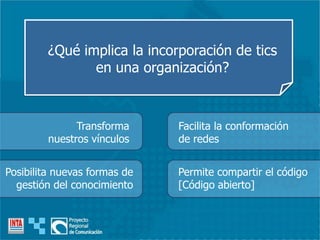 ¿Qué implica la incorporación de tics
en una organización?
Transforma
nuestros vínculos
Facilita la conformación
de redes
Posibilita nuevas formas de
gestión del conocimiento
Permite compartir el código
[Código abierto]
 