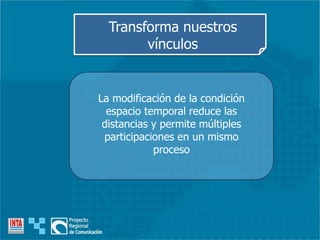 La modificación de la condición
espacio temporal reduce las
distancias y permite múltiples
participaciones en un mismo
proceso
Transforma nuestros
vínculos
 