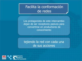 Los protagonista de este intercambio
dejan de ser receptores pasivos para
convertirse en productores de
conocimiento
Facilita la conformación
de redes
tejiendo la red con cada una
de sus acciones
 