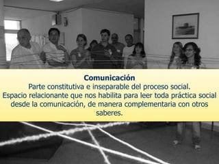 Comunicación
Parte constitutiva e inseparable del proceso social.
Espacio relacionante que nos habilita para leer toda práctica social
desde la comunicación, de manera complementaria con otros
saberes.
 