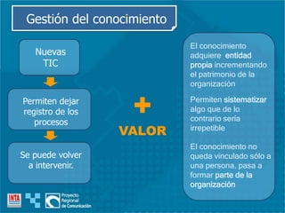Permiten sistematizar
algo que de lo
contrario sería
irrepetible
El conocimiento no
queda vinculado sólo a
una persona, pasa a
formar parte de la
organización
El conocimiento
adquiere entidad
propia incrementando
el patrimonio de la
organización
+
VALOR
Gestión del conocimiento
Nuevas
TIC
Permiten dejar
registro de los
procesos
Se puede volver
a intervenir.
 