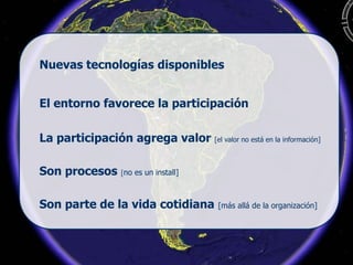 El entorno favorece la participación
Nuevas tecnologías disponibles
La participación agrega valor [el valor no está en la información]
Son procesos [no es un install]
Son parte de la vida cotidiana [más allá de la organización]
 
