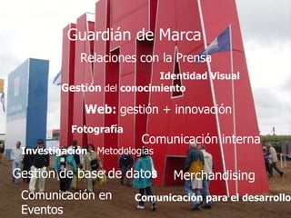 Relaciones con la Prensa
Guardián de Marca
Gestión del conocimiento
Web: gestión + innovación
Comunicación interna
Comunicación para el desarrollo
Identidad Visual
Comunicación en
Eventos
Investigación - Metodologías
Fotografía
Gestión de base de datos Merchandising
 