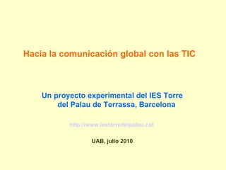Hacia la comunicación global con las TIC Un proyecto experimental del IES Torre del Palau de Terrassa, Barcelona http://www.iestorredelpalau.cat   UAB, julio 2010 