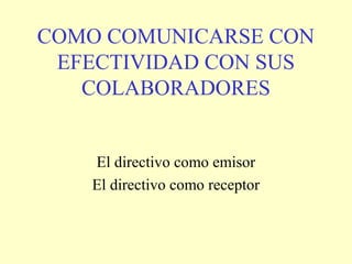 COMO COMUNICARSE CON
 EFECTIVIDAD CON SUS
   COLABORADORES


   El directivo como emisor
   El directivo como receptor
 
