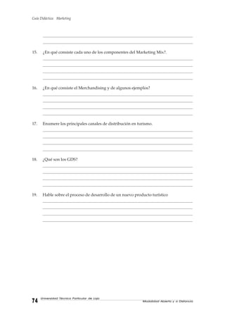 Guía Didáctica: Marketing
Modalidad Abierta y a Distancia7474747474
Universidad Técnica Particular de Loja
__________________________________________________________________________________________________________________________________________________________________________________________________________________________________________________________________________________
___________________________________________________________________________________________________________________________________________________________________________________________________________________________________________________________________________________
15. ¿En qué consiste cada uno de los componentes del Marketing Mix?.
__________________________________________________________________________________________________________________________________________________________________________________________________________________________________________________________________________________
_______________________________________________________________________________________________________________________________________________________________________________________________________________________________________________________________________________
__________________________________________________________________________________________________________________________________________________________________________________________________________________________________________________________________________________
___________________________________________________________________________________________________________________________________________________________________________________________________________________________________________________________________________________
16. ¿En qué consiste el Merchandising y de algunos ejemplos?
__________________________________________________________________________________________________________________________________________________________________________________________________________________________________________________________________________________
_______________________________________________________________________________________________________________________________________________________________________________________________________________________________________________________________________________
__________________________________________________________________________________________________________________________________________________________________________________________________________________________________________________________________________________
___________________________________________________________________________________________________________________________________________________________________________________________________________________________________________________________________________________
17. Enumere los principales canales de distribución en turismo.
__________________________________________________________________________________________________________________________________________________________________________________________________________________________________________________________________________________
_______________________________________________________________________________________________________________________________________________________________________________________________________________________________________________________________________________
__________________________________________________________________________________________________________________________________________________________________________________________________________________________________________________________________________________
___________________________________________________________________________________________________________________________________________________________________________________________________________________________________________________________________________________
18. ¿Qué son los GDS?
__________________________________________________________________________________________________________________________________________________________________________________________________________________________________________________________________________________
_______________________________________________________________________________________________________________________________________________________________________________________________________________________________________________________________________________
__________________________________________________________________________________________________________________________________________________________________________________________________________________________________________________________________________________
___________________________________________________________________________________________________________________________________________________________________________________________________________________________________________________________________________________
19. Hable sobre el proceso de desarrollo de un nuevo producto turístico
__________________________________________________________________________________________________________________________________________________________________________________________________________________________________________________________________________________
_______________________________________________________________________________________________________________________________________________________________________________________________________________________________________________________________________________
__________________________________________________________________________________________________________________________________________________________________________________________________________________________________________________________________________________
___________________________________________________________________________________________________________________________________________________________________________________________________________________________________________________________________________________
 