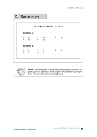 Modalidad Abierta y a Distancia 75
Universidad Técnica Particular de Loja
Guía Didáctica: Marketing
SOLUCIONES
SEGUNDAAUTOEVALUACION
SECCION A.
1. (a) 2. (b) 3. (c)
4. (e) 5. (c)
SECCION B.
6. V 7. V 8. V
9. V 10. V
NOTA Agradeceremos se sirva comunicar por escrito cualquier as-
pecto que haya observado como negativo en la atención que el pro-
fesor y la Universidad en general, le brindan.
 